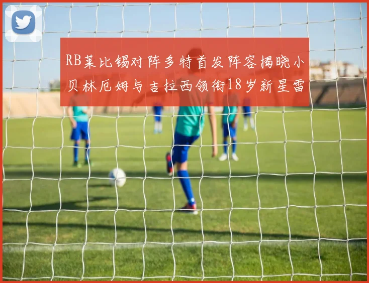 RB莱比锡对阵多特首发阵容揭晓小贝林厄姆与吉拉西领衔18岁新星雷吉亚尼出战