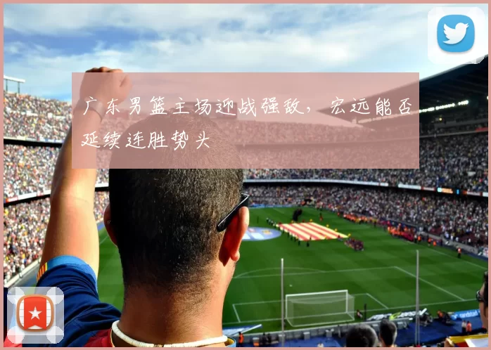 广东男篮主场迎战强敌，宏远能否延续连胜势头