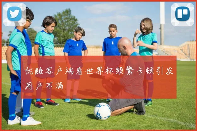 优酷客户端看世界杯频繁卡顿引发用户不满