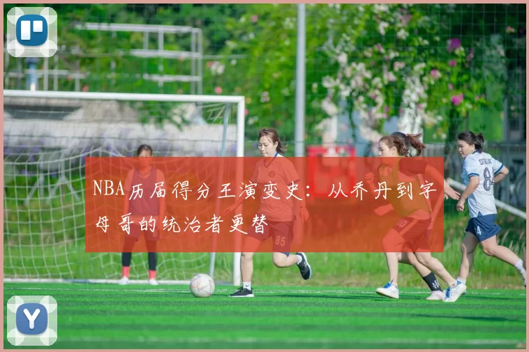 NBA历届得分王演变史：从乔丹到字母哥的统治者更替