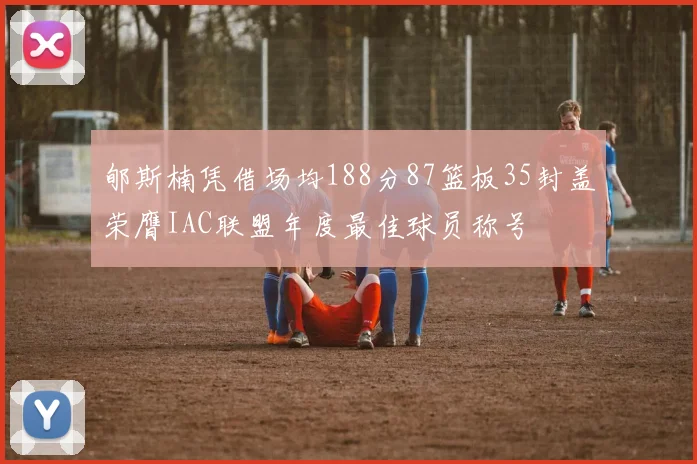 郇斯楠凭借场均188分87篮板35封盖荣膺IAC联盟年度最佳球员称号