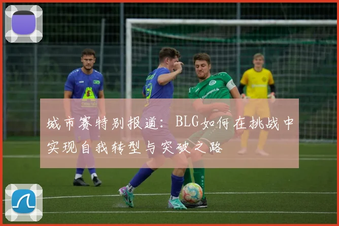 城市赛特别报道:BLG如何在挑战中实现自我转型与突破之路