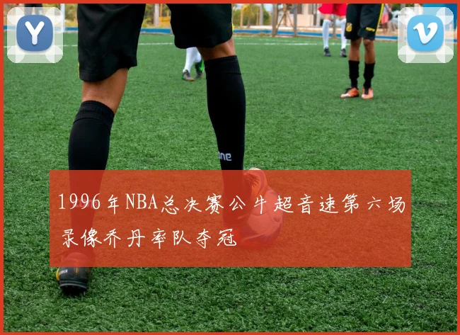 1996年NBA总决赛公牛超音速第六场录像乔丹率队夺冠