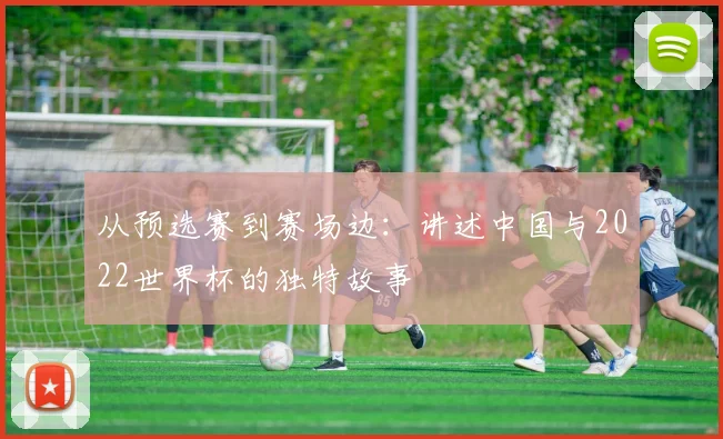 从预选赛到赛场边:讲述中国与2022世界杯的独特故事