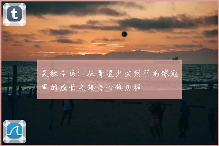 吴敏专访：从青涩少女到羽毛球冠军的成长之路与心路历程