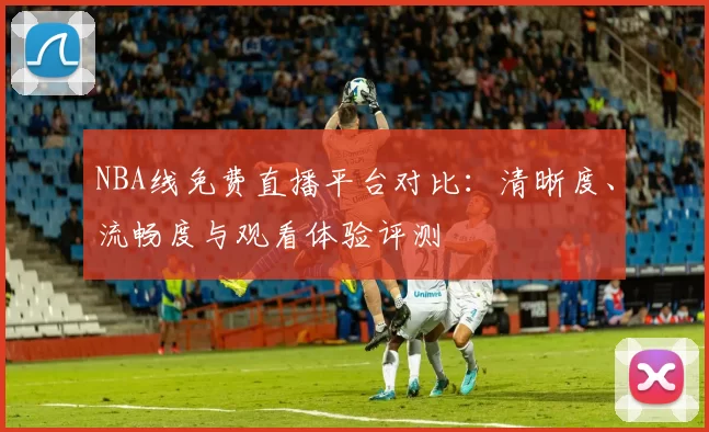 NBA线免费直播平台对比：清晰度、流畅度与观看体验评测