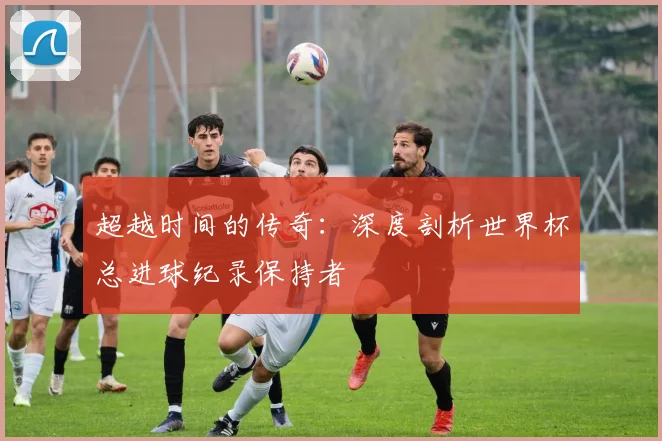超越时间的传奇:深度剖析世界杯总进球纪录保持者