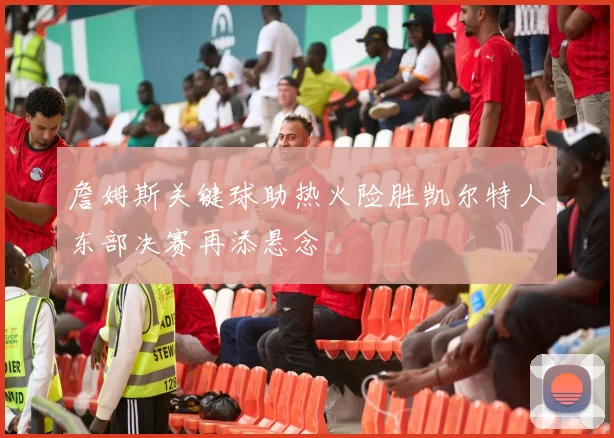 詹姆斯关键球助热火险胜凯尔特人东部决赛再添悬念