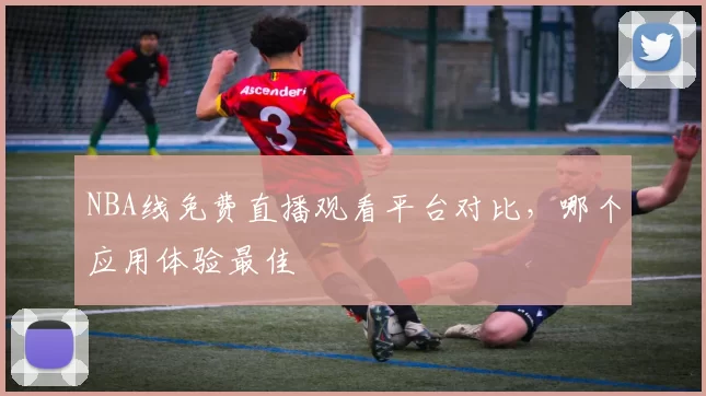 NBA线免费直播观看平台对比，哪个应用体验最佳