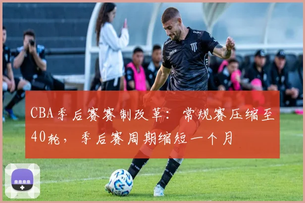 CBA季后赛赛制改革:常规赛压缩至40轮,季后赛周期缩短一个月