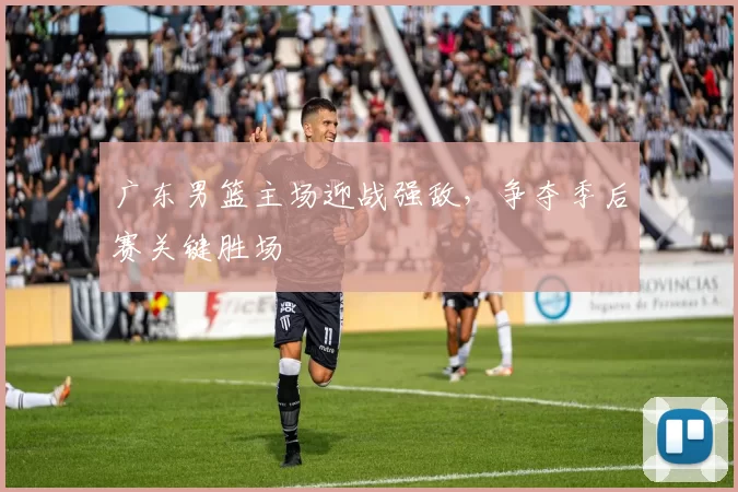 广东男篮主场迎战强敌，争夺季后赛关键胜场