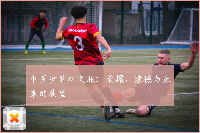 中国世界杯之旅:荣耀、遗憾与未来的展望