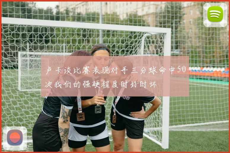 卢卡谈比赛表现对手三分球命中50次我们的强硬程度时好时坏