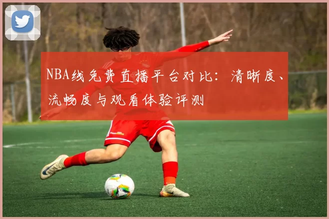 NBA线免费直播平台对比：清晰度、流畅度与观看体验评测