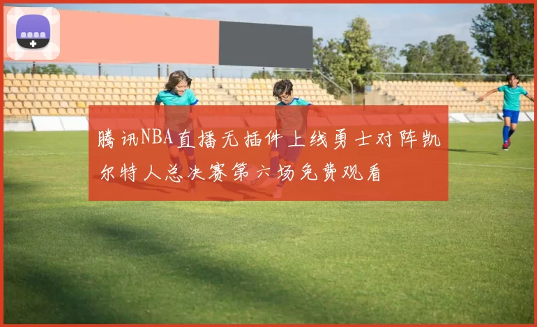 腾讯NBA直播无插件上线勇士对阵凯尔特人总决赛第六场免费观看