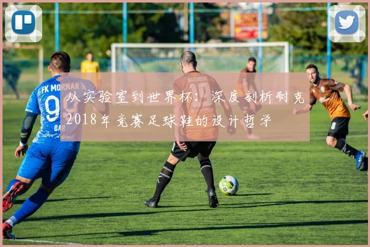 从实验室到世界杯:深度剖析耐克2018年竞赛足球鞋的设计哲学