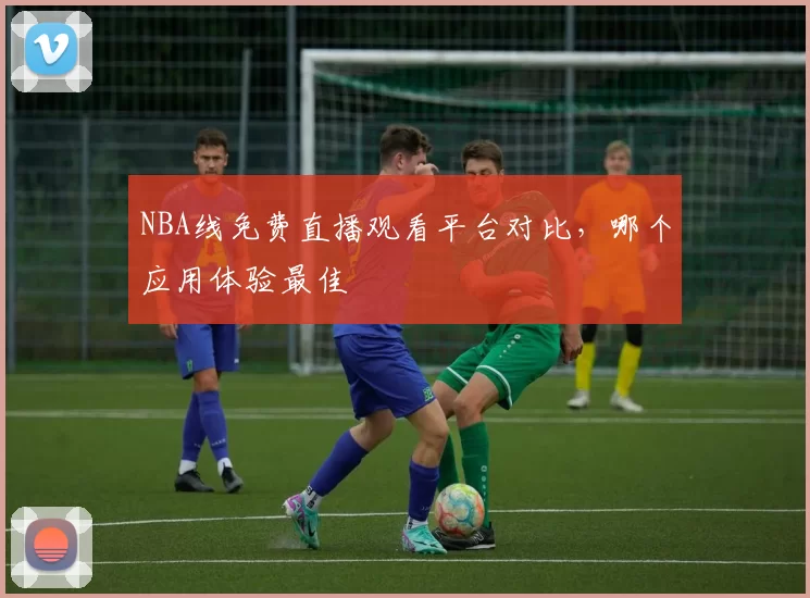 NBA线免费直播观看平台对比，哪个应用体验最佳