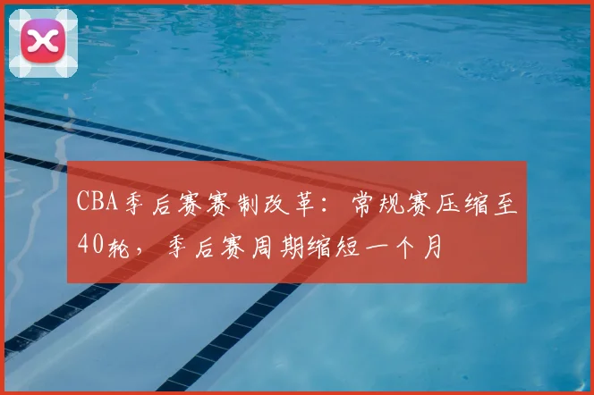 CBA季后赛赛制改革:常规赛压缩至40轮,季后赛周期缩短一个月