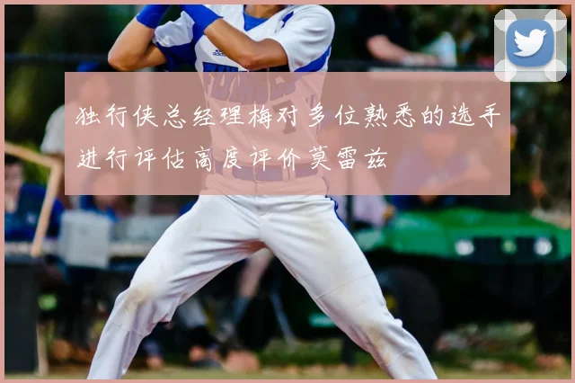 独行侠总经理梅对多位熟悉的选手进行评估高度评价莫雷兹