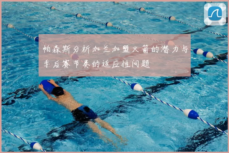 帕森斯分析加兰加盟火箭的潜力与季后赛节奏的适应性问题