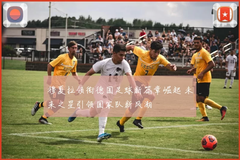 穆夏拉领衔德国足球新篇章崛起 未来之星引领国家队新风潮