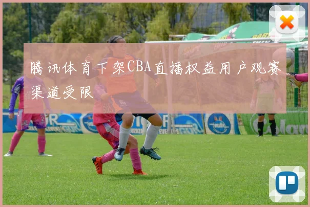 腾讯体育下架CBA直播权益用户观赛渠道受限