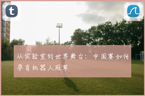 从实验室到世界舞台:中国赛如何孕育机器人冠军