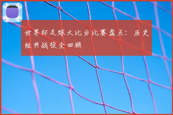 世界杯足球大比分比赛盘点:历史经典战役全回顾