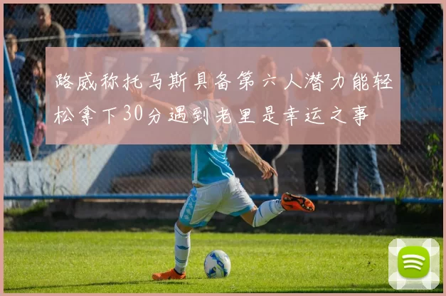 路威称托马斯具备第六人潜力能轻松拿下30分遇到老里是幸运之事