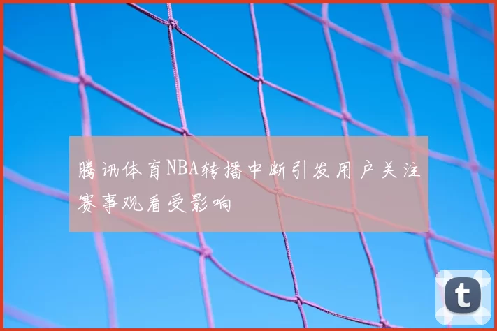 腾讯体育NBA转播中断引发用户关注赛事观看受影响
