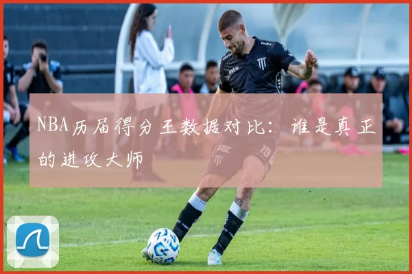 NBA历届得分王数据对比：谁是真正的进攻大师