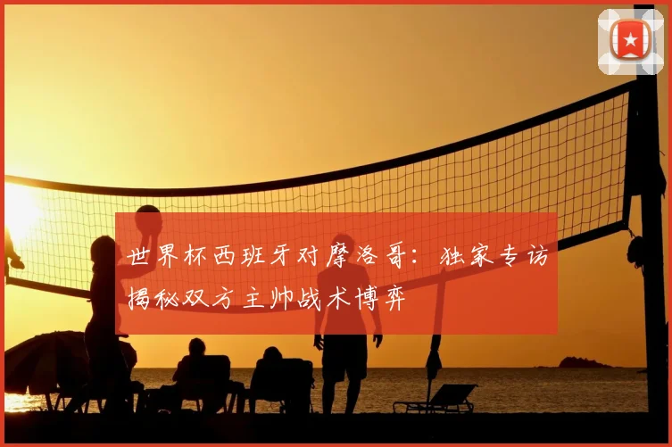 世界杯西班牙对摩洛哥:独家专访揭秘双方主帅战术博弈