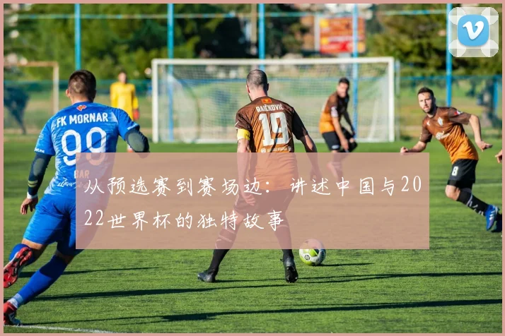 从预选赛到赛场边:讲述中国与2022世界杯的独特故事