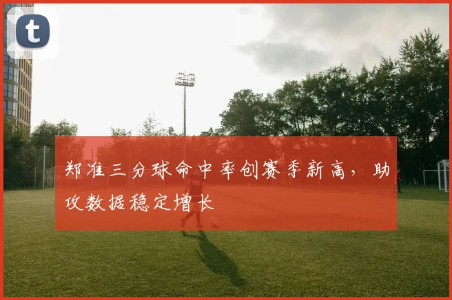 郑准三分球命中率创赛季新高,助攻数据稳定增长