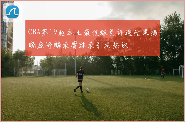 CBA第19轮本土最佳球员评选结果揭晓庞峥麟荣膺殊荣引发热议