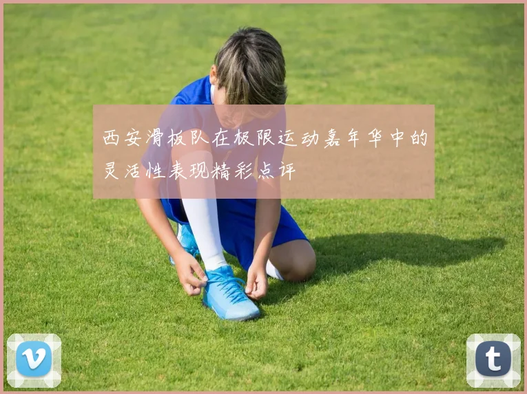 西安滑板队在极限运动嘉年华中的灵活性表现精彩点评