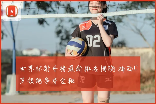 世界杯射手榜最新排名揭晓 梅西C罗领跑争夺金靴