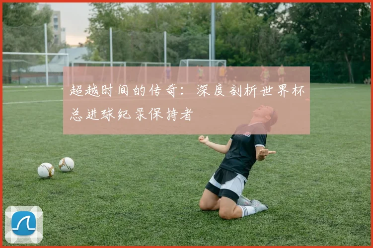 超越时间的传奇：深度剖析世界杯总进球纪录保持者