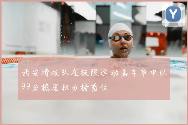 西安滑板队在极限运动嘉年华中以99分稳居积分榜首位