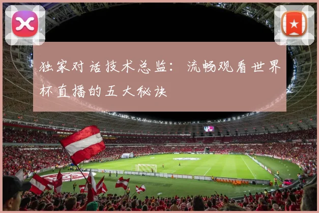 独家对话技术总监:流畅观看世界杯直播的五大秘诀