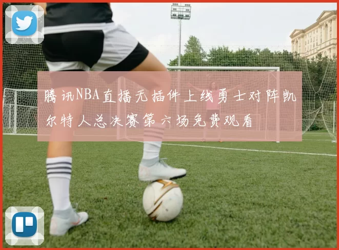 腾讯NBA直播无插件上线勇士对阵凯尔特人总决赛第六场免费观看