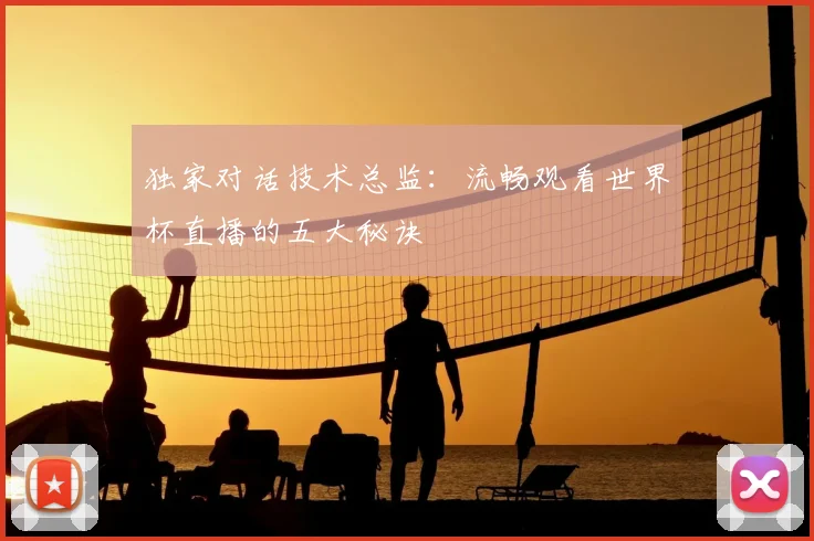 独家对话技术总监:流畅观看世界杯直播的五大秘诀