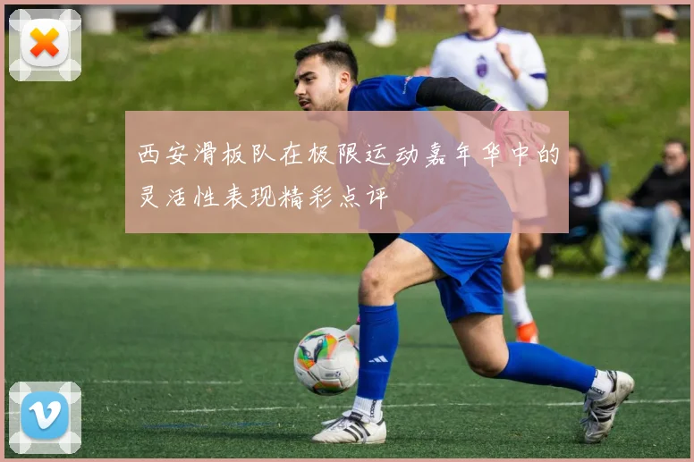 西安滑板队在极限运动嘉年华中的灵活性表现精彩点评