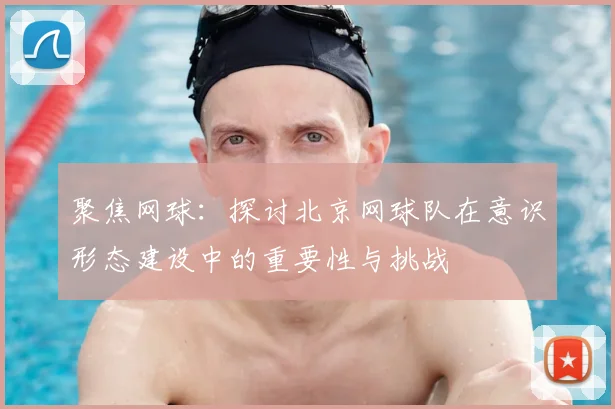 聚焦网球:探讨北京网球队在意识形态建设中的重要性与挑战