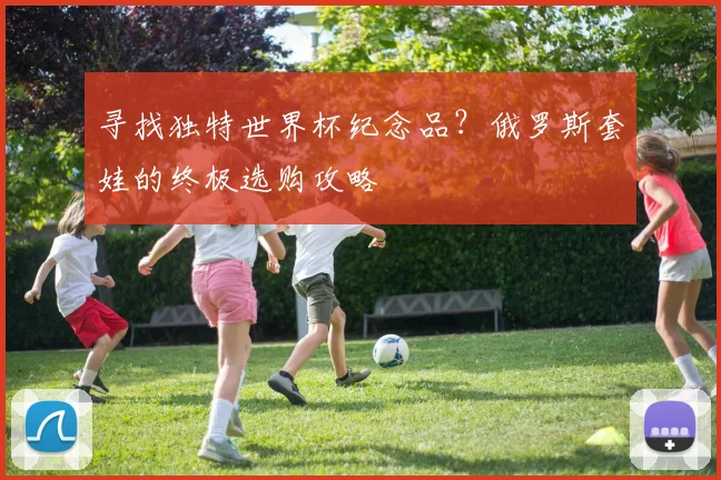 寻找独特世界杯纪念品?俄罗斯套娃的终极选购攻略