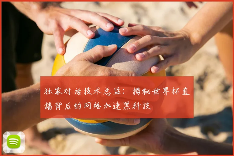 独家对话技术总监：揭秘世界杯直播背后的网络加速黑科技
