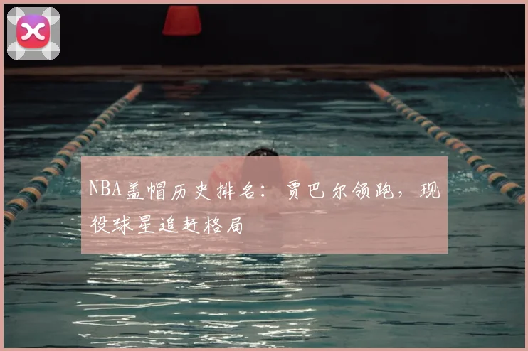 NBA盖帽历史排名:贾巴尔领跑,现役球星追赶格局