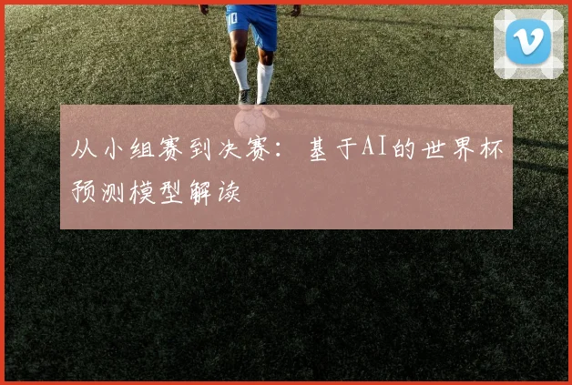 从小组赛到决赛:基于AI的世界杯预测模型解读