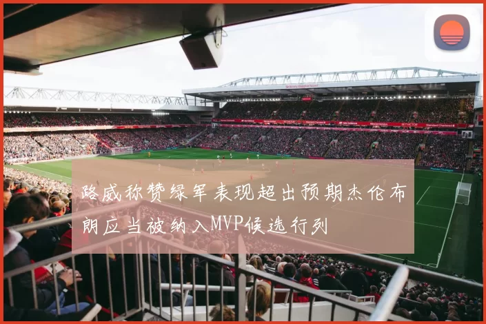 路威称赞绿军表现超出预期杰伦布朗应当被纳入MVP候选行列