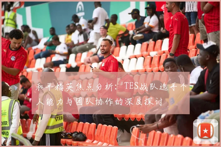 和平精英焦点分析：TES战队选手个人能力与团队协作的深度探讨